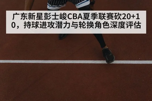 广东新星彭士峻CBA夏季联赛砍20+10，持球进攻潜力与轮换角色深度评估