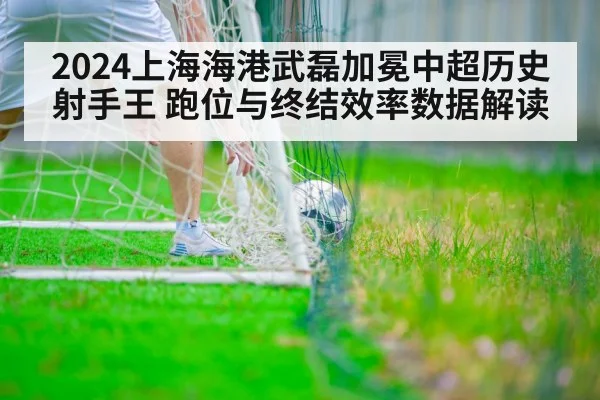 2024上海海港武磊加冕中超历史射手王 跑位与终结效率数据解读