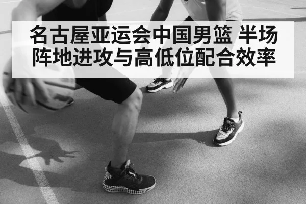 名古屋亚运会中国男篮 半场阵地进攻与高低位配合效率