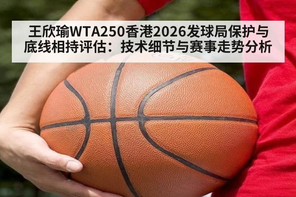 王欣瑜WTA250香港2026发球局保护与底线相持评估：技术细节与赛事走势分析